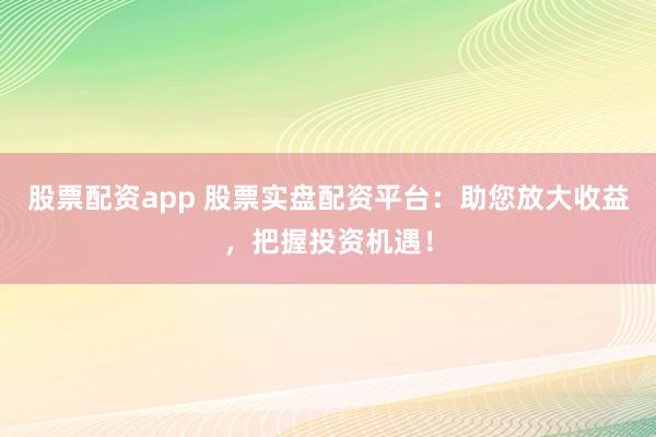 股票配资app 股票实盘配资平台：助您放大收益，把握投资机遇！