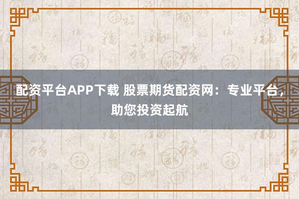 配资平台APP下载 股票期货配资网：专业平台，助您投资起航