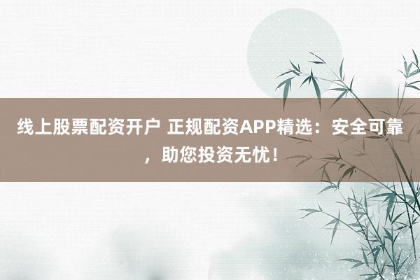 线上股票配资开户 正规配资APP精选：安全可靠，助您投资无忧！