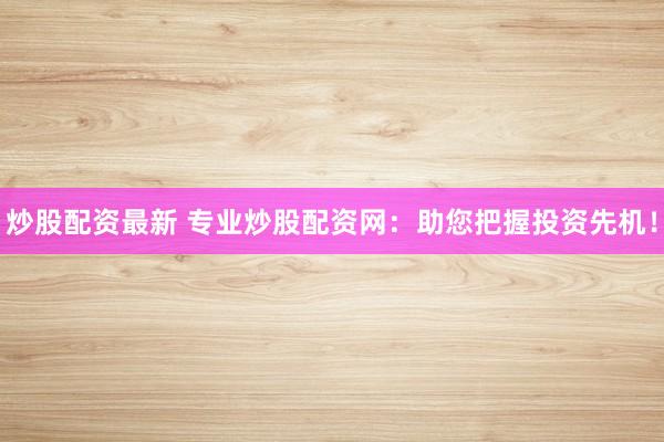 炒股配资最新 专业炒股配资网：助您把握投资先机！