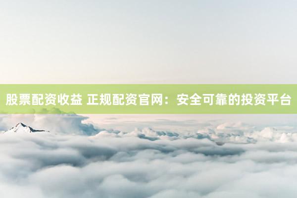 股票配资收益 正规配资官网：安全可靠的投资平台