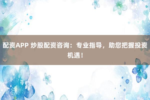配资APP 炒股配资咨询：专业指导，助您把握投资机遇！