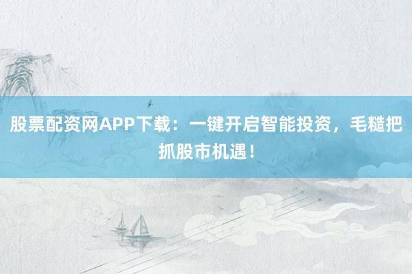 股票配资网APP下载：一键开启智能投资，毛糙把抓股市机遇！