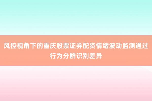 风控视角下的重庆股票证券配资情绪波动监测通过行为分群识别差异
