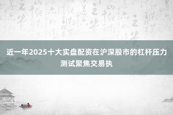 近一年2025十大实盘配资在沪深股市的杠杆压力测试聚焦交易执