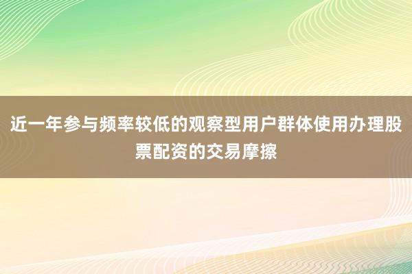 近一年参与频率较低的观察型用户群体使用办理股票配资的交易摩擦