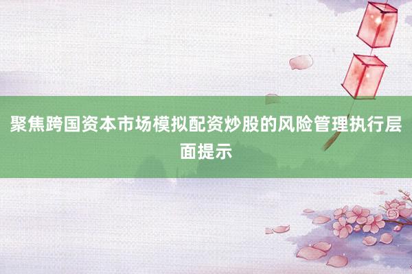 聚焦跨国资本市场模拟配资炒股的风险管理执行层面提示