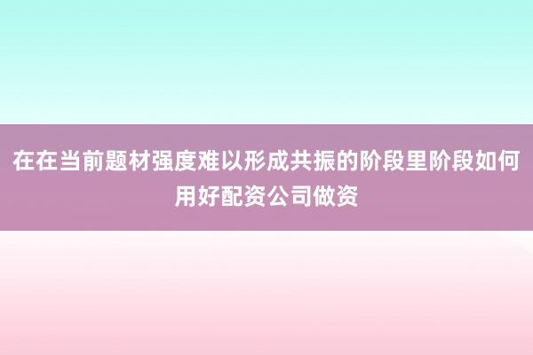 在在当前题材强度难以形成共振的阶段里阶段如何用好配资公司做资