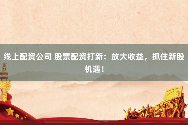 线上配资公司 股票配资打新：放大收益，抓住新股机遇！