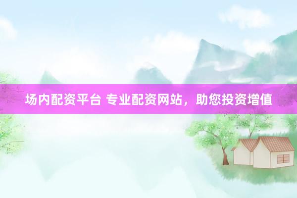 场内配资平台 专业配资网站,助您投资增值