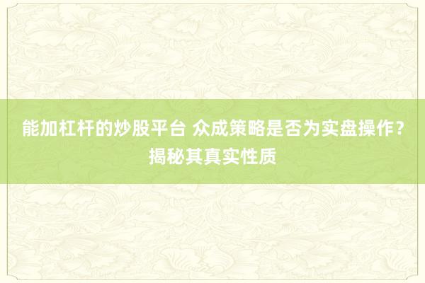 能加杠杆的炒股平台 众成策略是否为实盘操作?揭秘其真实性质