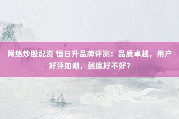 网络炒股配资 恒日升品牌评测：品质卓越，用户好评如潮，到底好不好？