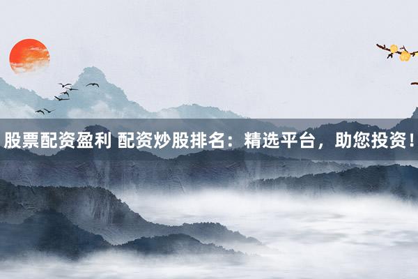 股票配资盈利 配资炒股排名：精选平台，助您投资！