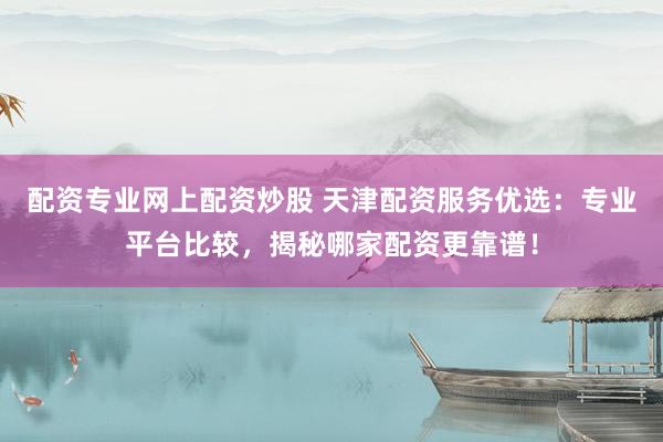 配资专业网上配资炒股 天津配资服务优选:专业平台比较,揭秘哪家配资更靠谱!