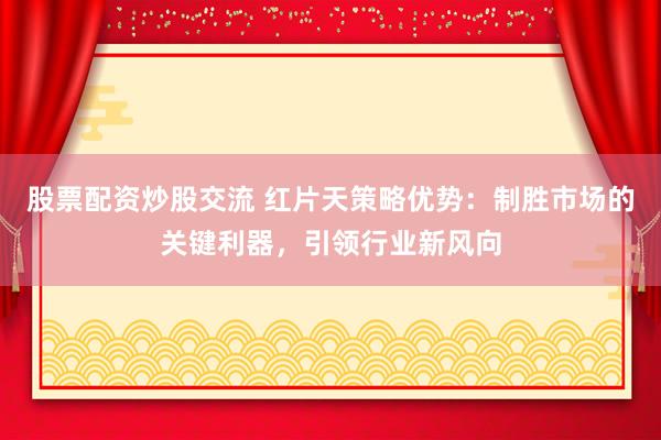 股票配资炒股交流 红片天策略优势：制胜市场的关键利器，引领行业新风向