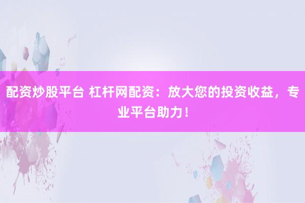 配资炒股平台 杠杆网配资：放大您的投资收益，专业平台助力！