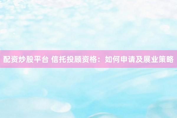 配资炒股平台 信托投顾资格：如何申请及展业策略