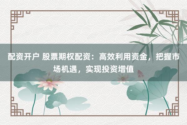 配资开户 股票期权配资：高效利用资金，把握市场机遇，实现投资增值
