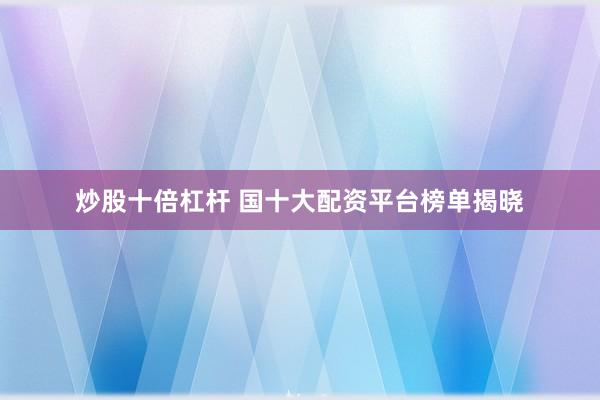 炒股十倍杠杆 国十大配资平台榜单揭晓
