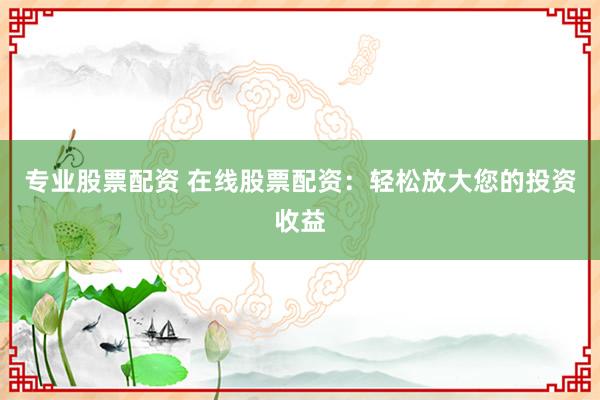 专业股票配资 在线股票配资：轻松放大您的投资收益