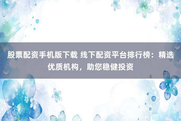 股票配资手机版下载 线下配资平台排行榜：精选优质机构，助您稳健投资