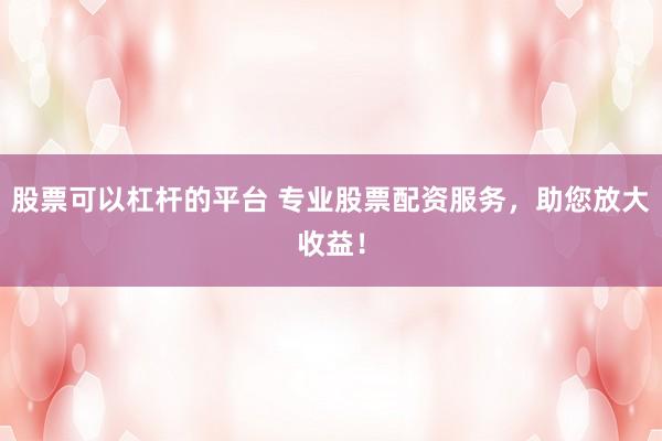 股票可以杠杆的平台 专业股票配资服务，助您放大收益！