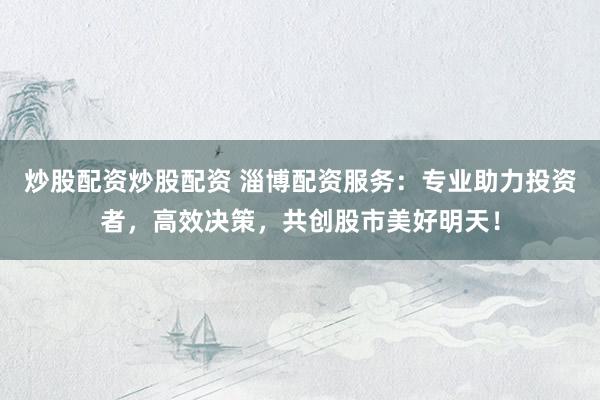 炒股配资炒股配资 淄博配资服务：专业助力投资者，高效决策，共创股市美好明天！