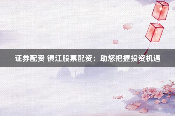 证券配资 镇江股票配资：助您把握投资机遇