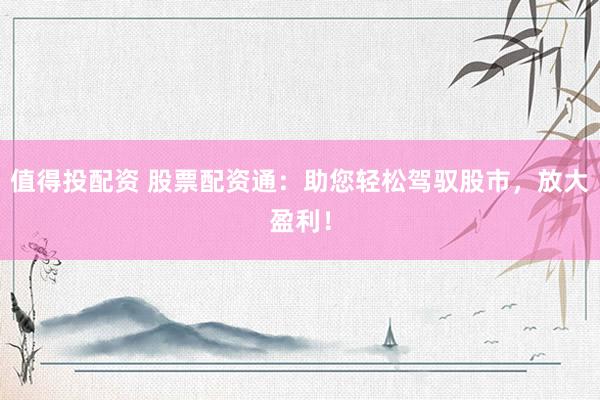 值得投配资 股票配资通：助您轻松驾驭股市，放大盈利！
