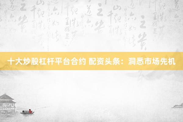 十大炒股杠杆平台合约 配资头条：洞悉市场先机