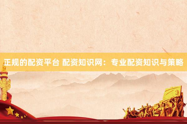 正规的配资平台 配资知识网：专业配资知识与策略