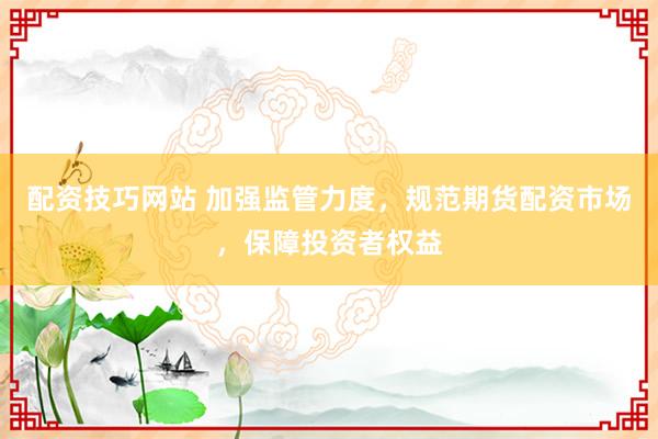配资技巧网站 加强监管力度，规范期货配资市场，保障投资者权益