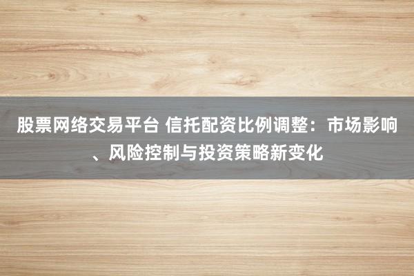 股票网络交易平台 信托配资比例调整：市场影响、风险控制与投资策略新变化