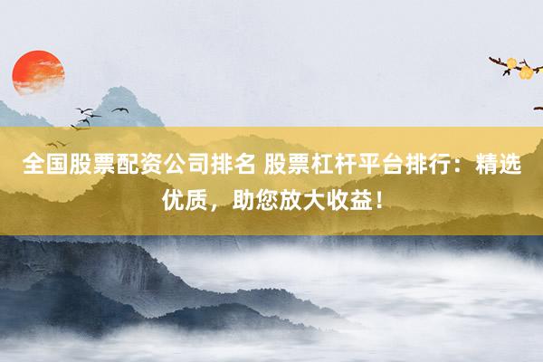全国股票配资公司排名 股票杠杆平台排行：精选优质，助您放大收益！