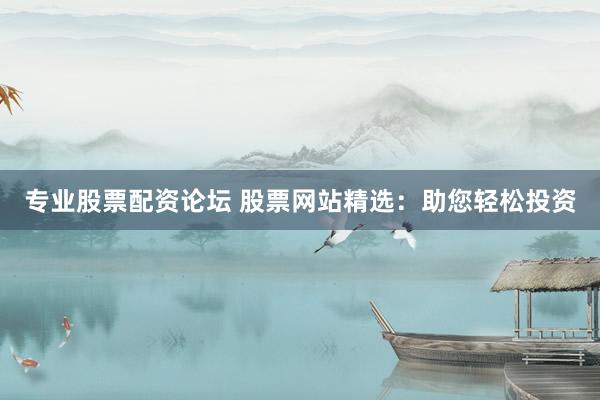 专业股票配资论坛 股票网站精选：助您轻松投资