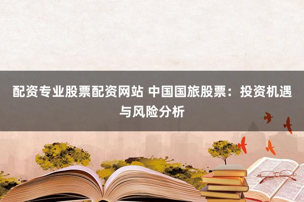 配资专业股票配资网站 中国国旅股票：投资机遇与风险分析