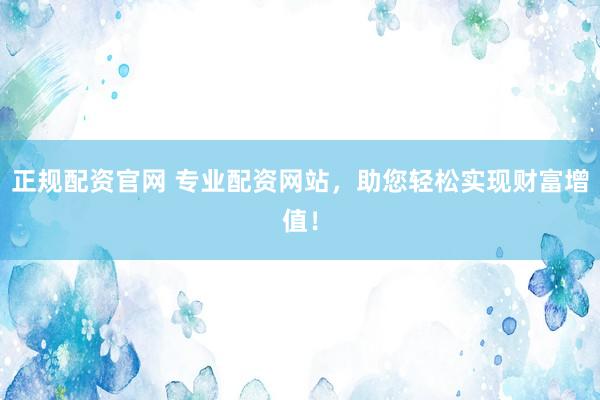 正规配资官网 专业配资网站，助您轻松实现财富增值！