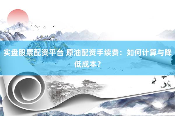 实盘股票配资平台 原油配资手续费：如何计算与降低成本？