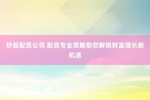 炒股配资公司 配资专业策略助您解锁财富增长新机遇