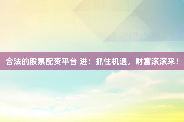 合法的股票配资平台 进：抓住机遇，财富滚滚来！